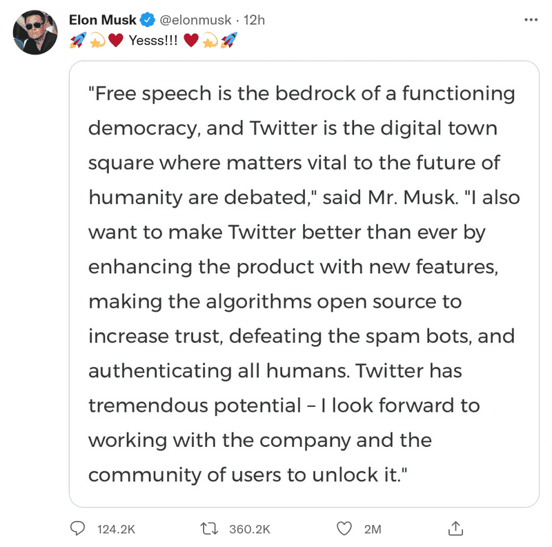 Elon Musk tweeting the following unattributed screenshot: "Free speech is the bedrock of a functioning democracy, and Twitter is the digital town square where matters vital to the future of humanity are debated," said Mr. Musk. "I also want to make Twitter better than ever by enhancing the product with new features, making the algorithms open source to increase trust, defeating the spam bots, and authenticating all humans. Twitter has tremendous potential - I look forward to working with the company and the community of users to unlock it."