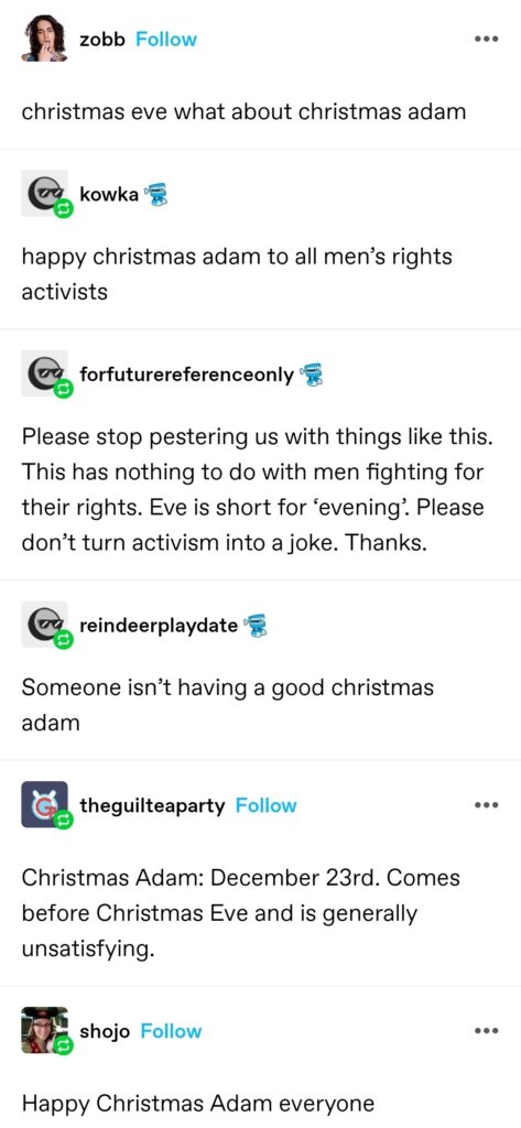 zobb: christmas eve what about christmas adam kowka: happy christmas adam to all men’s rights activists forfuturereferenceonly: Please stop pestering us with things like this. This has nothing to do with men fighting for their rights. Eve is short for ‘evening’. Please don’t turn activism into a joke. Thanks. reindeerplaydate: Someone isn’t having a good christmas adam theguilteaparty: Christmas Adam: December 23rd. Comes before Christmas Eve and is generally unsatisfying. shojo: Happy Christmas Adam everyone